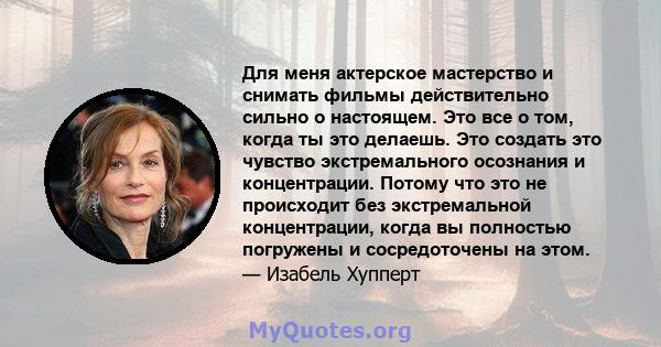 Для меня актерское мастерство и снимать фильмы действительно сильно о настоящем. Это все о том, когда ты это делаешь. Это создать это чувство экстремального осознания и концентрации. Потому что это не происходит без