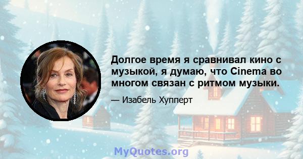 Долгое время я сравнивал кино с музыкой, я думаю, что Cinema во многом связан с ритмом музыки.