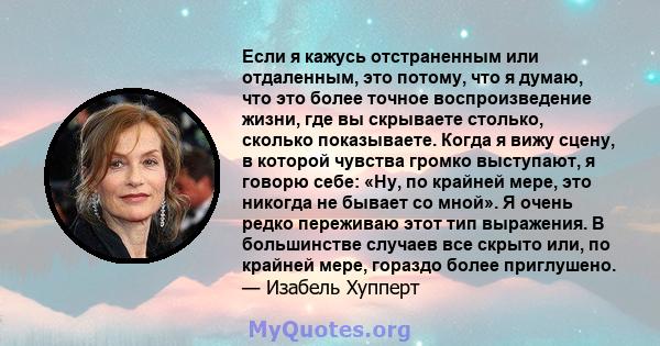 Если я кажусь отстраненным или отдаленным, это потому, что я думаю, что это более точное воспроизведение жизни, где вы скрываете столько, сколько показываете. Когда я вижу сцену, в которой чувства громко выступают, я