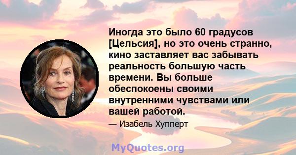 Иногда это было 60 градусов [Цельсия], но это очень странно, кино заставляет вас забывать реальность большую часть времени. Вы больше обеспокоены своими внутренними чувствами или вашей работой.