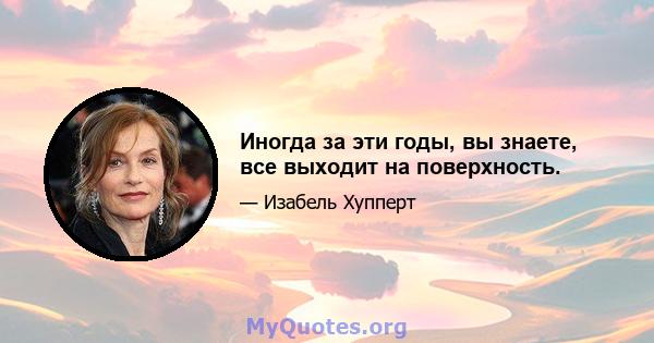 Иногда за эти годы, вы знаете, все выходит на поверхность.