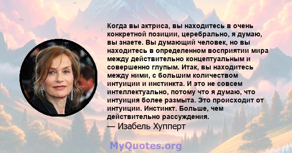 Когда вы актриса, вы находитесь в очень конкретной позиции, церебрально, я думаю, вы знаете. Вы думающий человек, но вы находитесь в определенном восприятии мира между действительно концептуальным и совершенно глупым.