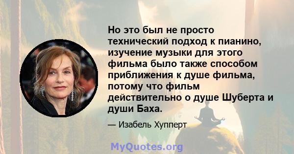 Но это был не просто технический подход к пианино, изучение музыки для этого фильма было также способом приближения к душе фильма, потому что фильм действительно о душе Шуберта и души Баха.