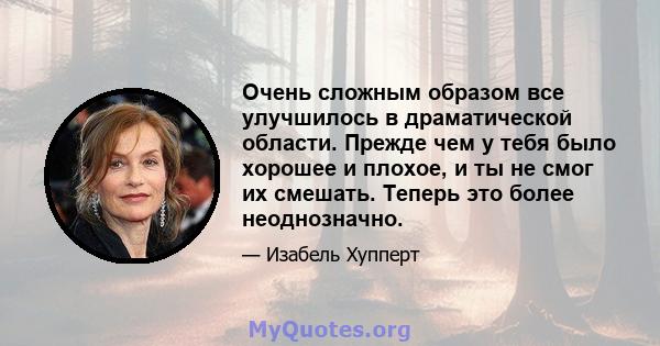 Очень сложным образом все улучшилось в драматической области. Прежде чем у тебя было хорошее и плохое, и ты не смог их смешать. Теперь это более неоднозначно.