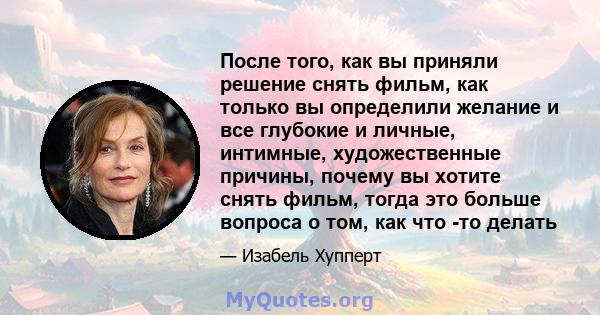 После того, как вы приняли решение снять фильм, как только вы определили желание и все глубокие и личные, интимные, художественные причины, почему вы хотите снять фильм, тогда это больше вопроса о том, как что -то делать