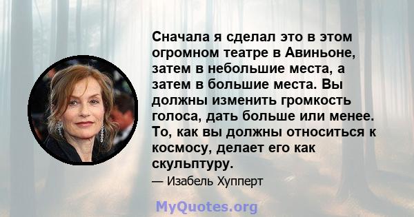 Сначала я сделал это в этом огромном театре в Авиньоне, затем в небольшие места, а затем в большие места. Вы должны изменить громкость голоса, дать больше или менее. То, как вы должны относиться к космосу, делает его