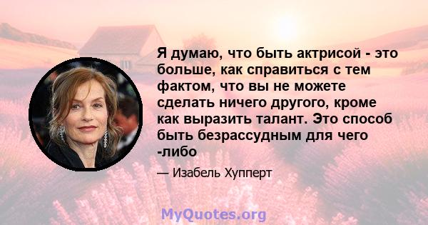 Я думаю, что быть актрисой - это больше, как справиться с тем фактом, что вы не можете сделать ничего другого, кроме как выразить талант. Это способ быть безрассудным для чего -либо