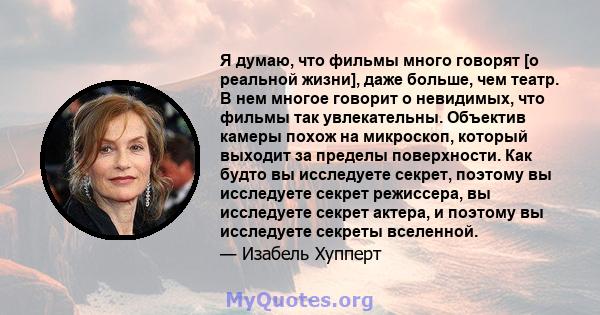 Я думаю, что фильмы много говорят [о реальной жизни], даже больше, чем театр. В нем многое говорит о невидимых, что фильмы так увлекательны. Объектив камеры похож на микроскоп, который выходит за пределы поверхности.