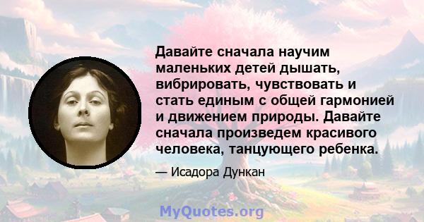 Давайте сначала научим маленьких детей дышать, вибрировать, чувствовать и стать единым с общей гармонией и движением природы. Давайте сначала произведем красивого человека, танцующего ребенка.