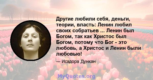 Другие любили себя, деньги, теории, власть: Ленин любил своих собратьев ... Ленин был Богом, так как Христос был Богом, потому что Бог - это любовь, а Христос и Ленин были любовью!