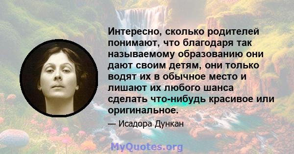 Интересно, сколько родителей понимают, что благодаря так называемому образованию они дают своим детям, они только водят их в обычное место и лишают их любого шанса сделать что-нибудь красивое или оригинальное.