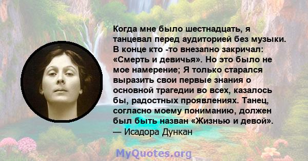 Когда мне было шестнадцать, я танцевал перед аудиторией без музыки. В конце кто -то внезапно закричал: «Смерть и девичья». Но это было не мое намерение; Я только старался выразить свои первые знания о основной трагедии