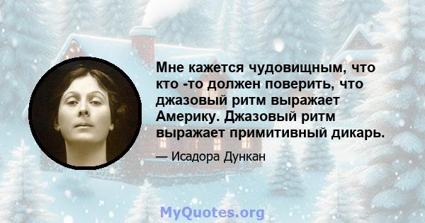 Мне кажется чудовищным, что кто -то должен поверить, что джазовый ритм выражает Америку. Джазовый ритм выражает примитивный дикарь.