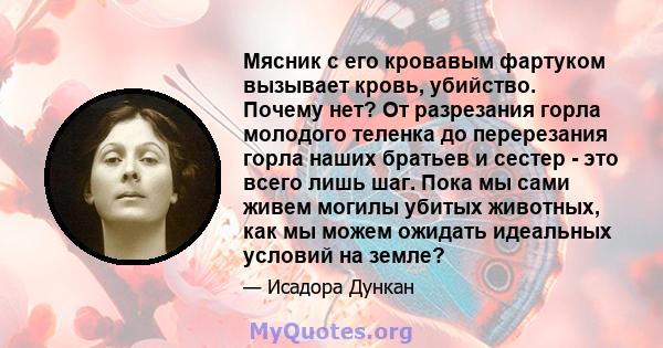 Мясник с его кровавым фартуком вызывает кровь, убийство. Почему нет? От разрезания горла молодого теленка до перерезания горла наших братьев и сестер - это всего лишь шаг. Пока мы сами живем могилы убитых животных, как