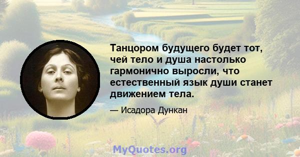 Танцором будущего будет тот, чей тело и душа настолько гармонично выросли, что естественный язык души станет движением тела.