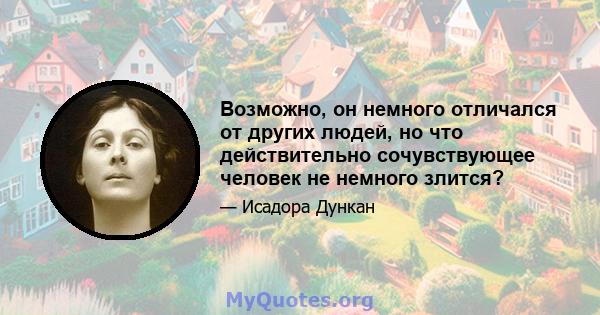 Возможно, он немного отличался от других людей, но что действительно сочувствующее человек не немного злится?