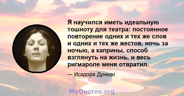 Я научился иметь идеальную тошноту для театра: постоянное повторение одних и тех же слов и одних и тех же жестов, ночь за ночью, а каприны, способ взглянуть на жизнь, и весь ригмароле меня отвратил.