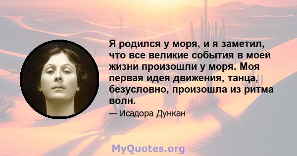 Я родился у моря, и я заметил, что все великие события в моей жизни произошли у моря. Моя первая идея движения, танца, безусловно, произошла из ритма волн.