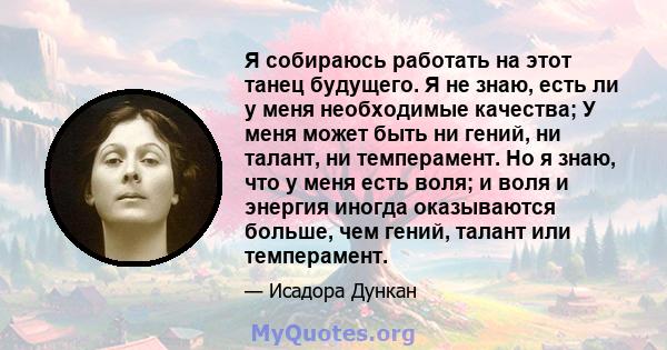 Я собираюсь работать на этот танец будущего. Я не знаю, есть ли у меня необходимые качества; У меня может быть ни гений, ни талант, ни темперамент. Но я знаю, что у меня есть воля; и воля и энергия иногда оказываются