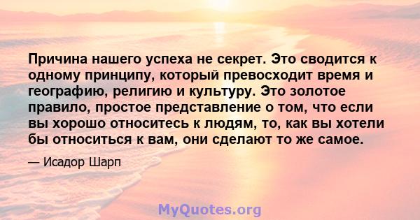 Причина нашего успеха не секрет. Это сводится к одному принципу, который превосходит время и географию, религию и культуру. Это золотое правило, простое представление о том, что если вы хорошо относитесь к людям, то,