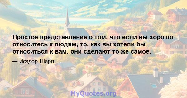 Простое представление о том, что если вы хорошо относитесь к людям, то, как вы хотели бы относиться к вам, они сделают то же самое.