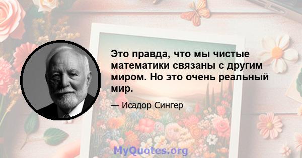 Это правда, что мы чистые математики связаны с другим миром. Но это очень реальный мир.