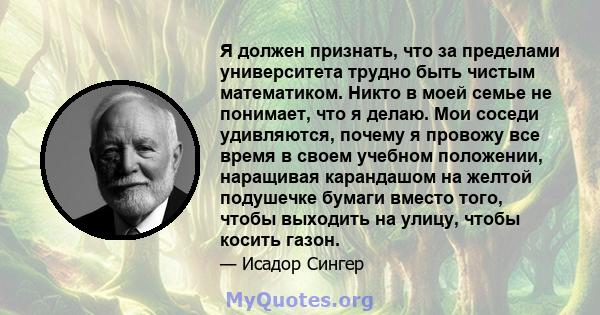 Я должен признать, что за пределами университета трудно быть чистым математиком. Никто в моей семье не понимает, что я делаю. Мои соседи удивляются, почему я провожу все время в своем учебном положении, наращивая