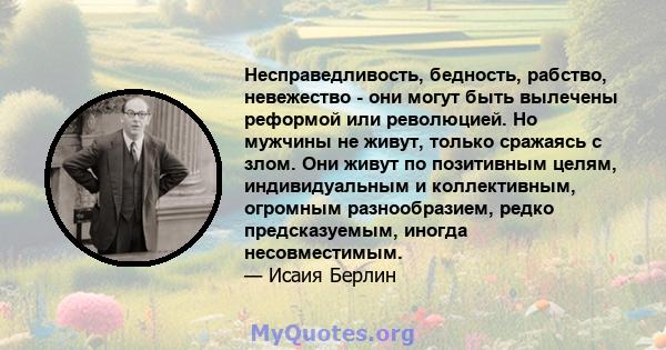 Несправедливость, бедность, рабство, невежество - они могут быть вылечены реформой или революцией. Но мужчины не живут, только сражаясь с злом. Они живут по позитивным целям, индивидуальным и коллективным, огромным