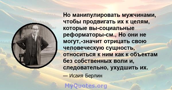 Но манипулировать мужчинами, чтобы продвигать их к целям, которые вы-социальные реформаторы-см., Но они не могут,-значит отрицать свою человеческую сущность, относиться к ним как к объектам без собственных воли и,