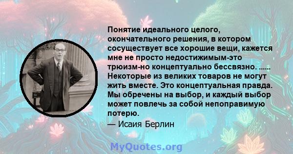 Понятие идеального целого, окончательного решения, в котором сосуществует все хорошие вещи, кажется мне не просто недостижимым-это трюизм-но концептуально бессвязно. ...... Некоторые из великих товаров не могут жить