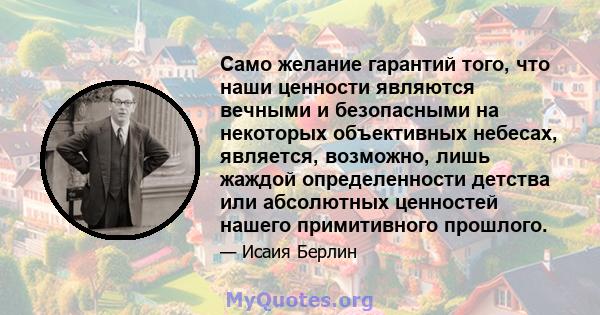 Само желание гарантий того, что наши ценности являются вечными и безопасными на некоторых объективных небесах, является, возможно, лишь жаждой определенности детства или абсолютных ценностей нашего примитивного прошлого.