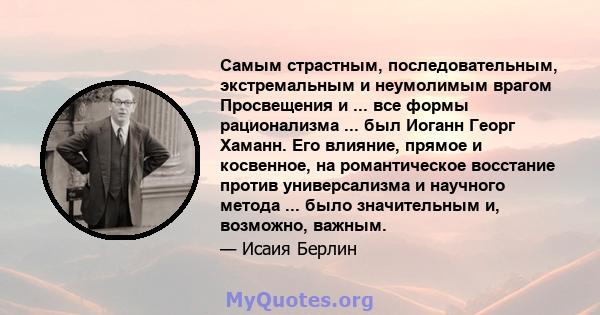 Самым страстным, последовательным, экстремальным и неумолимым врагом Просвещения и ... все формы рационализма ... был Иоганн Георг Хаманн. Его влияние, прямое и косвенное, на романтическое восстание против универсализма 