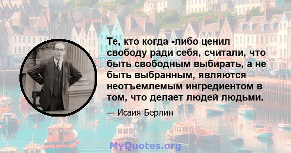 Те, кто когда -либо ценил свободу ради себя, считали, что быть свободным выбирать, а не быть выбранным, являются неотъемлемым ингредиентом в том, что делает людей людьми.