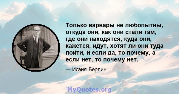 Только варвары не любопытны, откуда они, как они стали там, где они находятся, куда они, кажется, идут, хотят ли они туда пойти, и если да, то почему, а если нет, то почему нет.