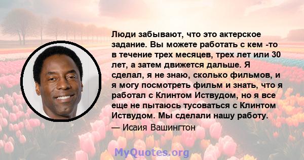 Люди забывают, что это актерское задание. Вы можете работать с кем -то в течение трех месяцев, трех лет или 30 лет, а затем движется дальше. Я сделал, я не знаю, сколько фильмов, и я могу посмотреть фильм и знать, что я 