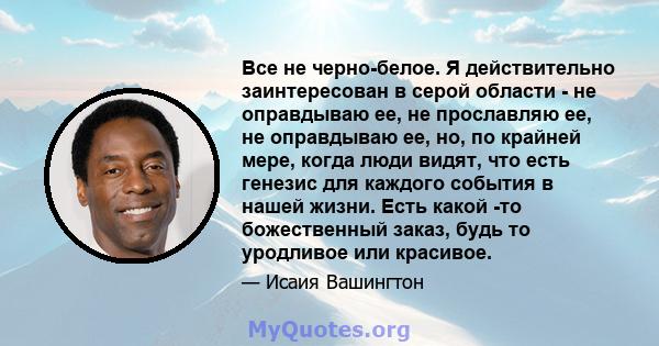 Все не черно-белое. Я действительно заинтересован в серой области - не оправдываю ее, не прославляю ее, не оправдываю ее, но, по крайней мере, когда люди видят, что есть генезис для каждого события в нашей жизни. Есть