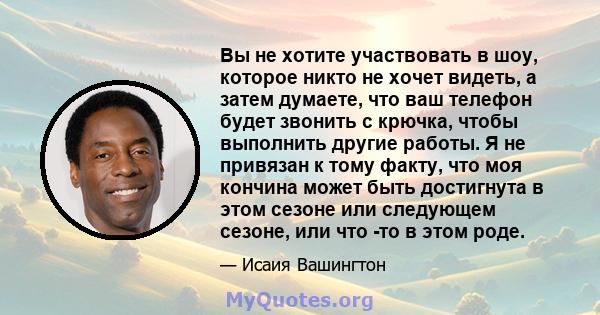 Вы не хотите участвовать в шоу, которое никто не хочет видеть, а затем думаете, что ваш телефон будет звонить с крючка, чтобы выполнить другие работы. Я не привязан к тому факту, что моя кончина может быть достигнута в