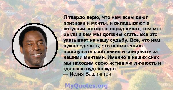 Я твердо верю, что нам всем дают признаки и мечты, и вкладывают в ситуации, которые определяют, кем мы были и кем мы должны стать. Все это указывает на нашу судьбу. Все, что нам нужно сделать, это внимательно прослушать 