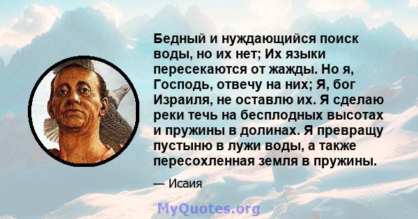 Бедный и нуждающийся поиск воды, но их нет; Их языки пересекаются от жажды. Но я, Господь, отвечу на них; Я, бог Израиля, не оставлю их. Я сделаю реки течь на бесплодных высотах и ​​пружины в долинах. Я превращу пустыню 