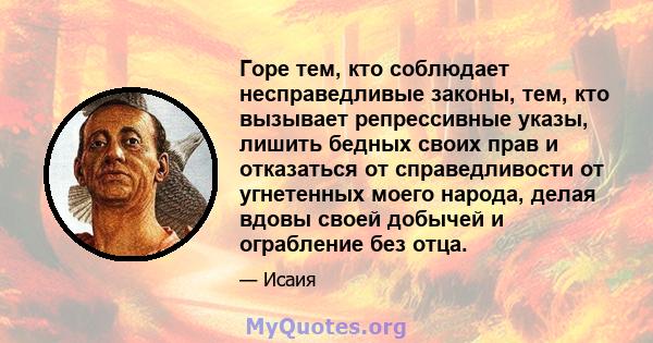 Горе тем, кто соблюдает несправедливые законы, тем, кто вызывает репрессивные указы, лишить бедных своих прав и отказаться от справедливости от угнетенных моего народа, делая вдовы своей добычей и ограбление без отца.