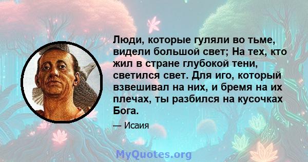 Люди, которые гуляли во тьме, видели большой свет; На тех, кто жил в стране глубокой тени, светился свет. Для иго, который взвешивал на них, и бремя на их плечах, ты разбился на кусочках Бога.