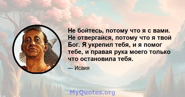 Не бойтесь, потому что я с вами. Не отвергайся, потому что я твой Бог. Я укрепил тебя, и я помог тебе, и правая рука моего только что остановила тебя.