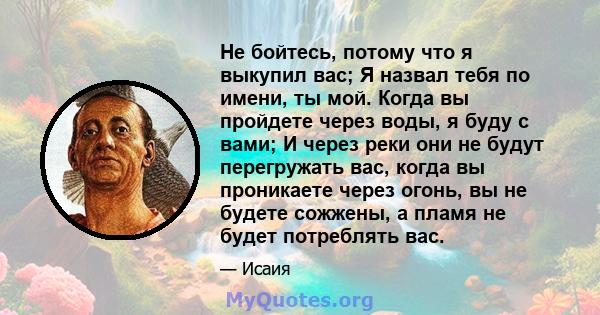 Не бойтесь, потому что я выкупил вас; Я назвал тебя по имени, ты мой. Когда вы пройдете через воды, я буду с вами; И через реки они не будут перегружать вас, когда вы проникаете через огонь, вы не будете сожжены, а