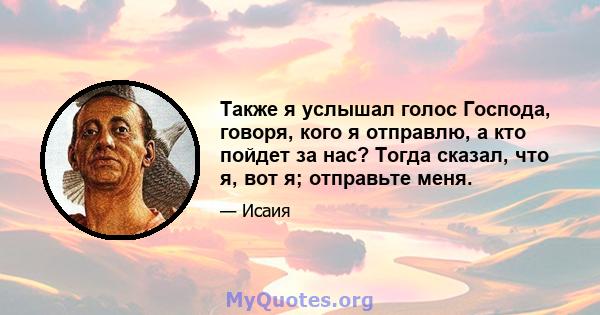 Также я услышал голос Господа, говоря, кого я отправлю, а кто пойдет за нас? Тогда сказал, что я, вот я; отправьте меня.