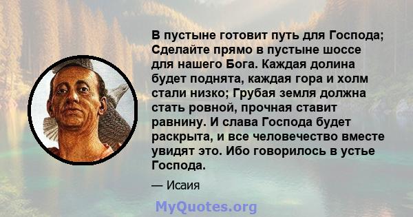 В пустыне готовит путь для Господа; Сделайте прямо в пустыне шоссе для нашего Бога. Каждая долина будет поднята, каждая гора и холм стали низко; Грубая земля должна стать ровной, прочная ставит равнину. И слава Господа