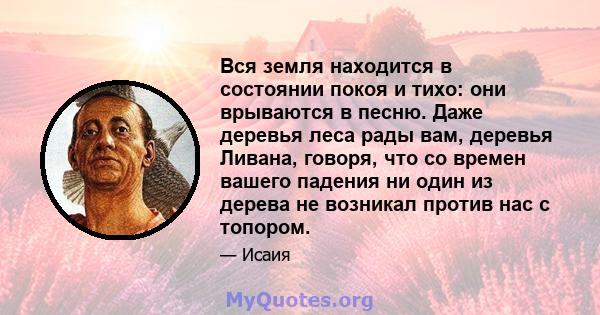 Вся земля находится в состоянии покоя и тихо: они врываются в песню. Даже деревья леса рады вам, деревья Ливана, говоря, что со времен вашего падения ни один из дерева не возникал против нас с топором.