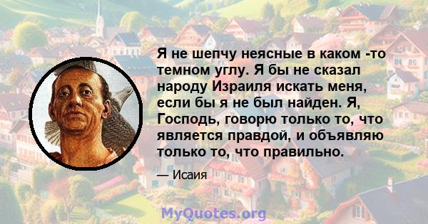 Я не шепчу неясные в каком -то темном углу. Я бы не сказал народу Израиля искать меня, если бы я не был найден. Я, Господь, говорю только то, что является правдой, и объявляю только то, что правильно.