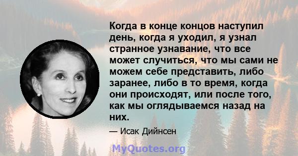 Когда в конце концов наступил день, когда я уходил, я узнал странное узнавание, что все может случиться, что мы сами не можем себе представить, либо заранее, либо в то время, когда они происходят, или после того, как мы 