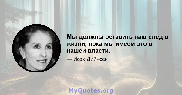 Мы должны оставить наш след в жизни, пока мы имеем это в нашей власти.