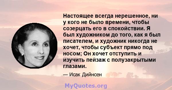 Настоящее всегда нерешенное, ни у кого не было времени, чтобы созерцать его в спокойствии. Я был художником до того, как я был писателем, и художник никогда не хочет, чтобы субъект прямо под носом; Он хочет отступить и